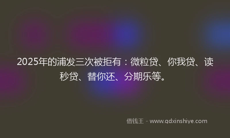 2025年的浦发三次被拒有：微粒贷、你我贷、读秒贷、替你还、分期乐等。