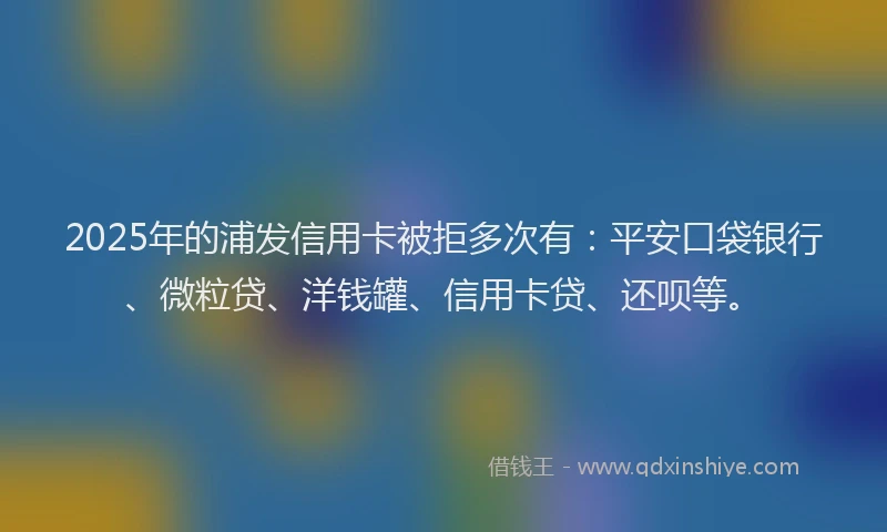 2025年的浦发信用卡被拒多次有：平安口袋银行、微粒贷、洋钱罐、信用卡贷、还呗等。