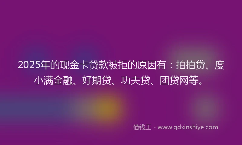 2025年的现金卡贷款被拒的原因有：拍拍贷、度小满金融、好期贷、功夫贷、团贷网等。