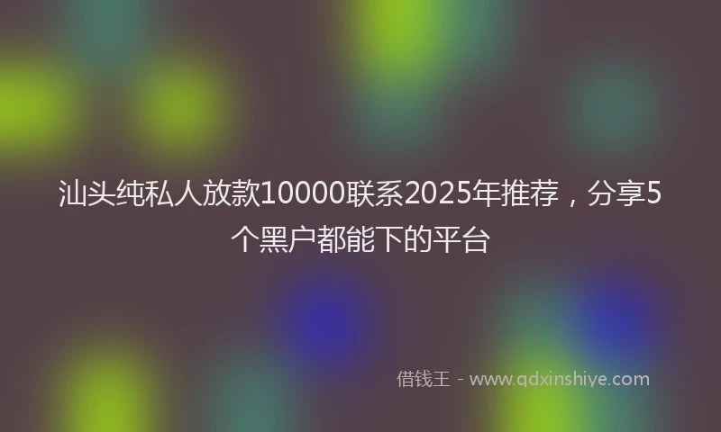汕头纯私人放款10000联系2025年推荐，分享5个黑户都能下的平台