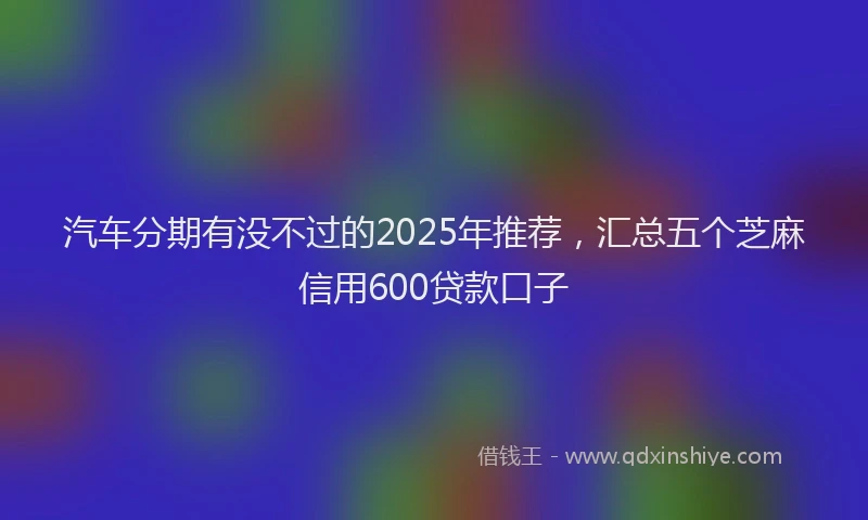 汽车分期有没不过的2025年推荐，汇总五个芝麻信用600贷款口子