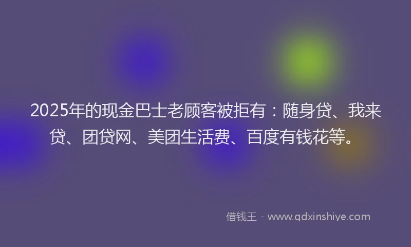 2025年的现金巴士老顾客被拒有：随身贷、我来贷、团贷网、美团生活费、百度有钱花等。
