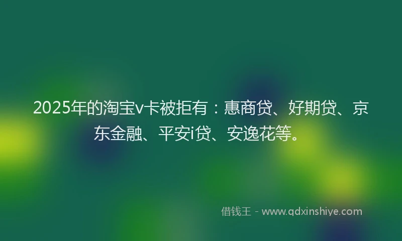 2025年的淘宝v卡被拒有：惠商贷、好期贷、京东金融、平安i贷、安逸花等。