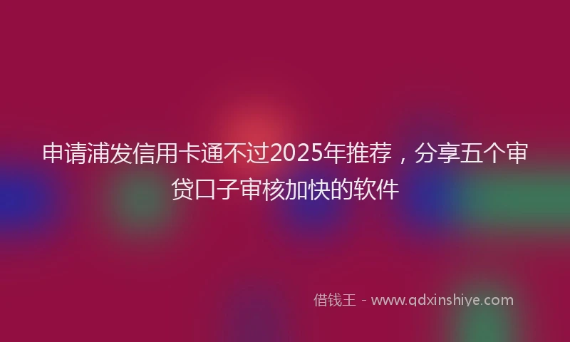 申请浦发信用卡通不过2025年推荐，分享五个审贷口子审核加快的软件