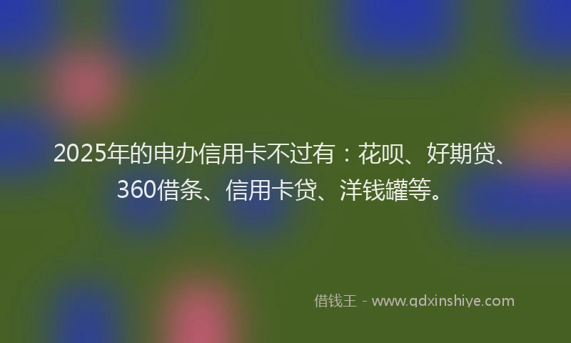 2025年的申办信用卡不过有：花呗、好期贷、360借条、信用卡贷、洋钱罐等。