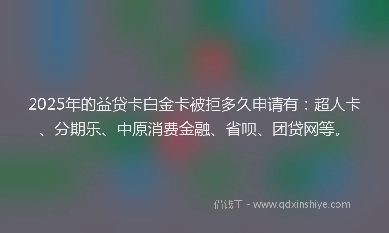 2025年的益贷卡白金卡被拒多久申请有：超人卡、分期乐、中原消费金融、省呗、团贷网等。