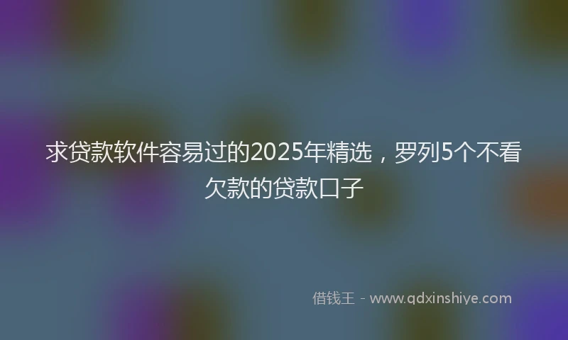 求贷款软件容易过的2025年精选，罗列5个不看欠款的贷款口子