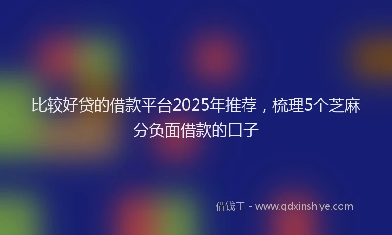 比较好贷的借款平台2025年推荐，梳理5个芝麻分负面借款的口子