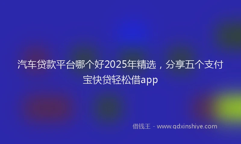 汽车贷款平台哪个好2025年精选，分享五个支付宝快贷轻松借app
