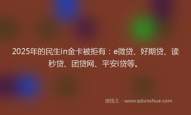 2025年的民生in金卡被拒有：e微贷、好期贷、读秒贷、团贷网、平安i贷等。
