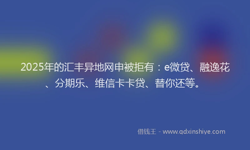2025年的汇丰异地网申被拒有：e微贷、融逸花、分期乐、维信卡卡贷、替你还等。