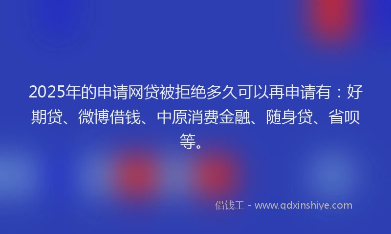 2025年的申请网贷被拒绝多久可以再申请有：好期贷、微博借钱、中原消费金融、随身贷、省呗等。
