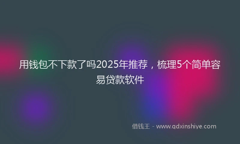 用钱包不下款了吗2025年推荐，梳理5个简单容易贷款软件