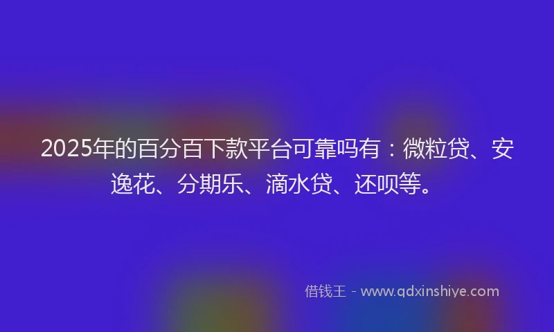 2025年的百分百下款平台可靠吗有：微粒贷、安逸花、分期乐、滴水贷、还呗等。