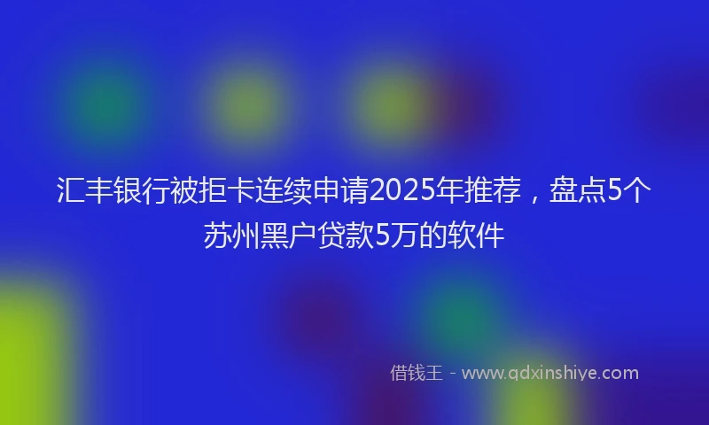 汇丰银行被拒卡连续申请2025年推荐，盘点5个苏州黑户贷款5万的软件