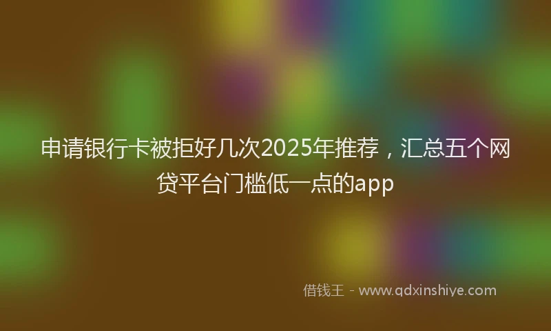 申请银行卡被拒好几次2025年推荐，汇总五个网贷平台门槛低一点的app