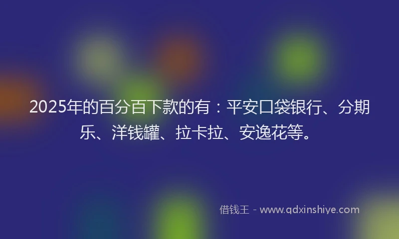 2025年的百分百下款的有：平安口袋银行、分期乐、洋钱罐、拉卡拉、安逸花等。