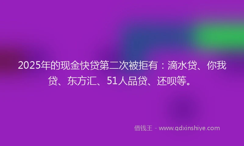 2025年的现金快贷第二次被拒有：滴水贷、你我贷、东方汇、51人品贷、还呗等。