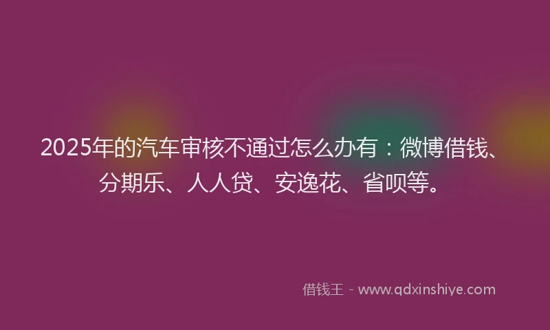 2025年的汽车审核不通过怎么办有：微博借钱、分期乐、人人贷、安逸花、省呗等。