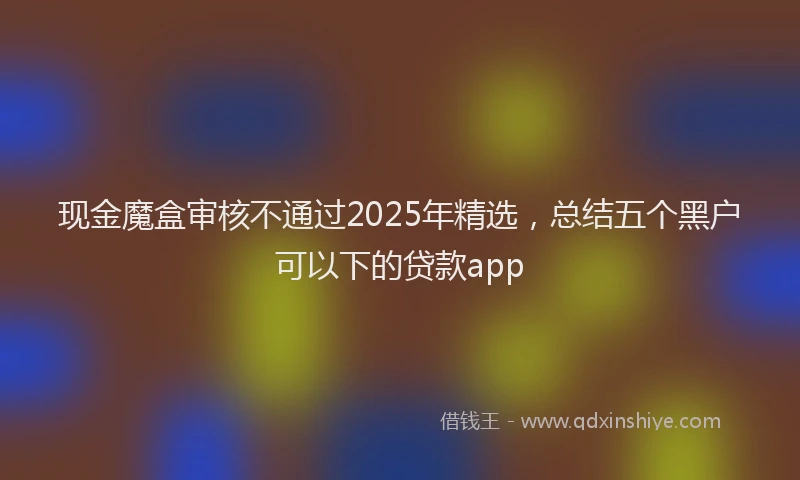 现金魔盒审核不通过2025年精选，总结五个黑户可以下的贷款app