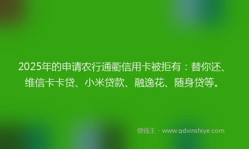 2025年的申请农行通衢信用卡被拒有：替你还、维信卡卡贷、小米贷款、融逸花、随身贷等。