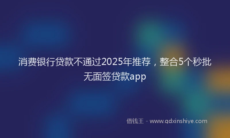 消费银行贷款不通过2025年推荐，整合5个秒批无面签贷款app