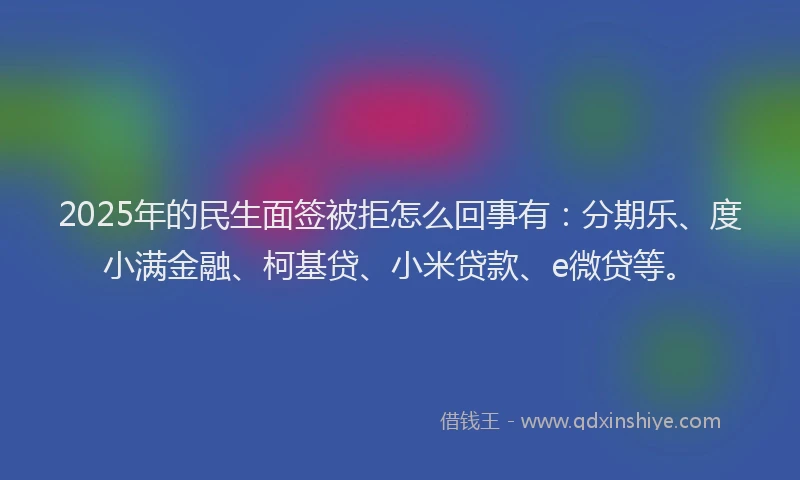 2025年的民生面签被拒怎么回事有：分期乐、度小满金融、柯基贷、小米贷款、e微贷等。