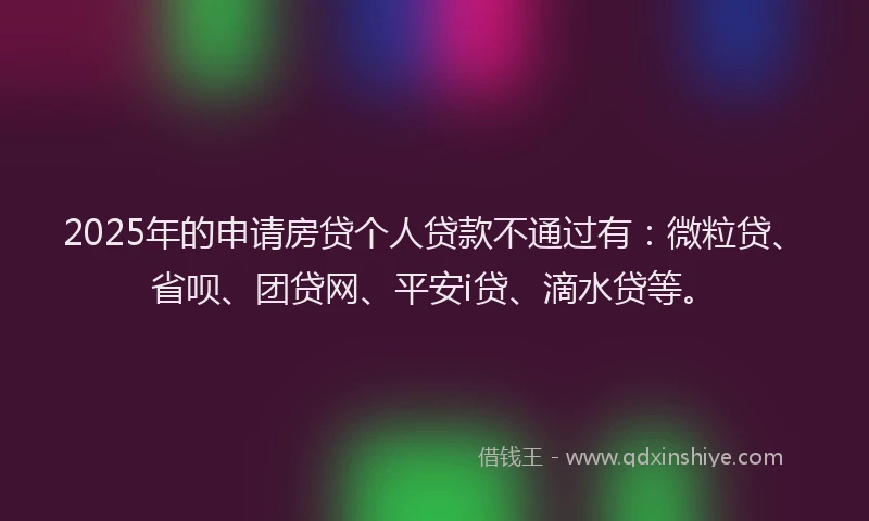 2025年的申请房贷个人贷款不通过有：微粒贷、省呗、团贷网、平安i贷、滴水贷等。