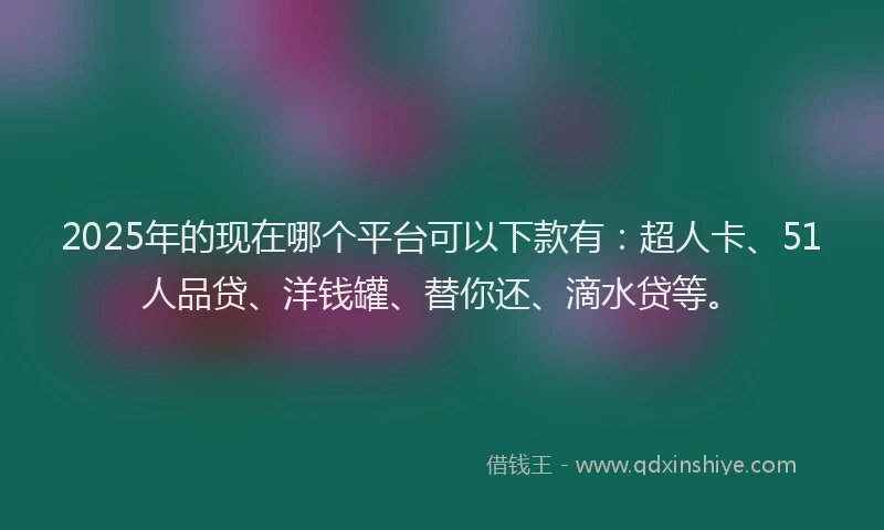 2025年的现在哪个平台可以下款有：超人卡、51人品贷、洋钱罐、替你还、滴水贷等。