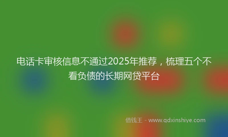 电话卡审核信息不通过2025年推荐，梳理五个不看负债的长期网贷平台