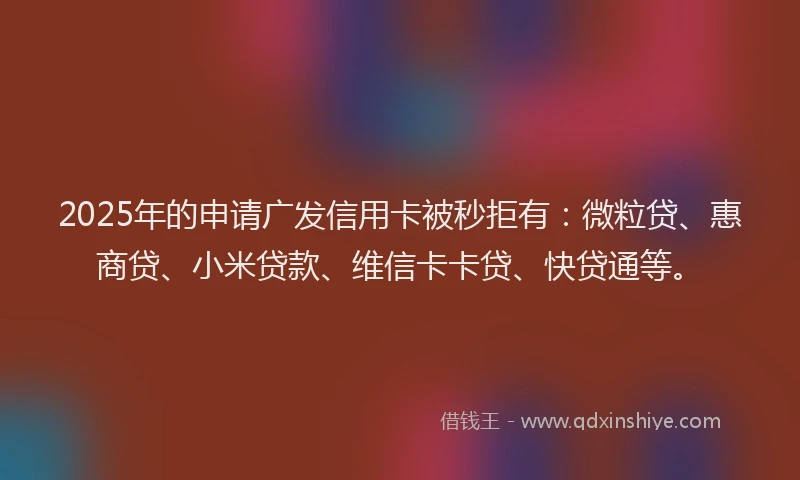 2025年的申请广发信用卡被秒拒有：微粒贷、惠商贷、小米贷款、维信卡卡贷、快贷通等。