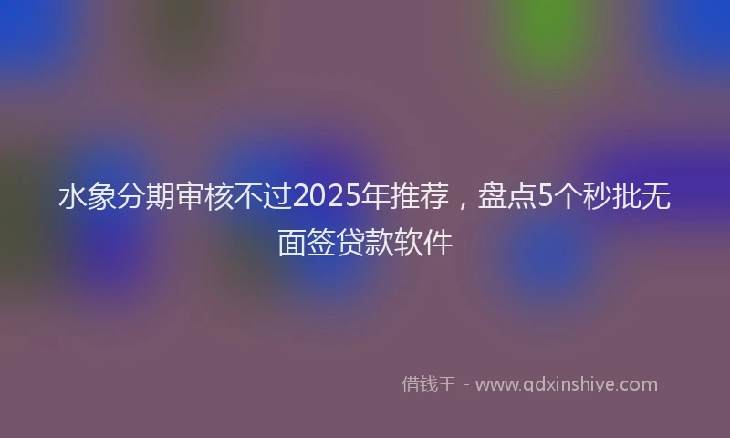 水象分期审核不过2025年推荐，盘点5个秒批无面签贷款软件