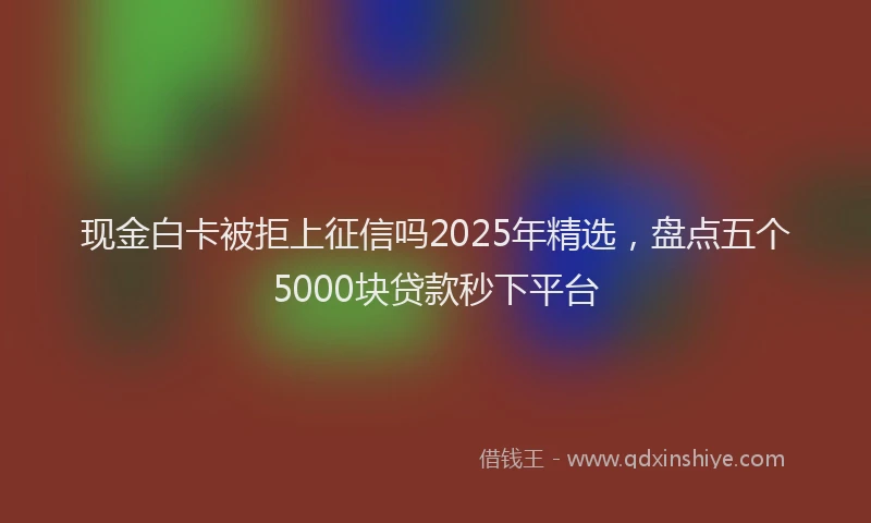 现金白卡被拒上征信吗2025年精选，盘点五个5000块贷款秒下平台