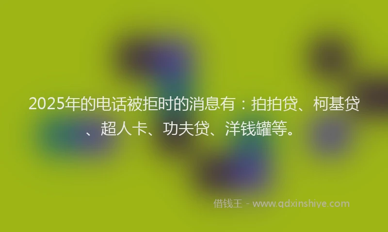 2025年的电话被拒时的消息有：拍拍贷、柯基贷、超人卡、功夫贷、洋钱罐等。