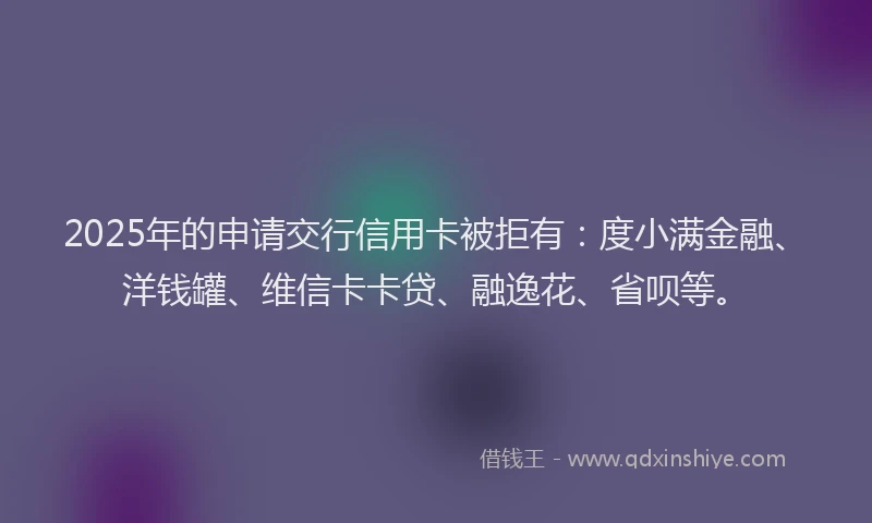 2025年的申请交行信用卡被拒有：度小满金融、洋钱罐、维信卡卡贷、融逸花、省呗等。