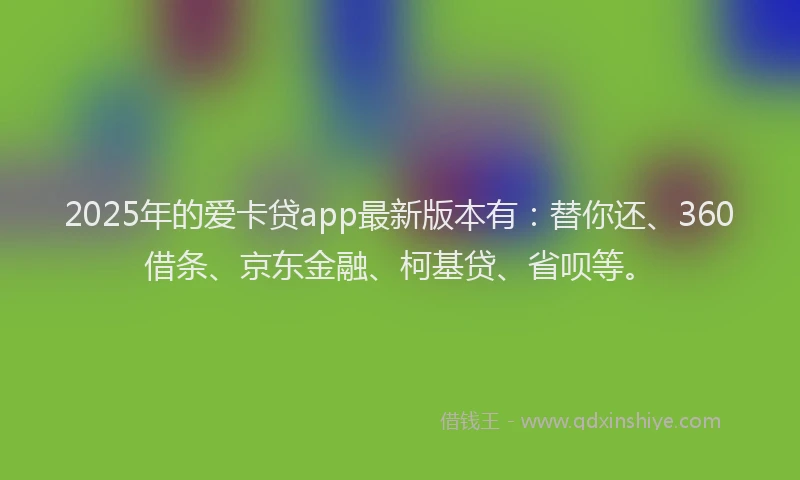 2025年的爱卡贷app最新版本有：替你还、360借条、京东金融、柯基贷、省呗等。