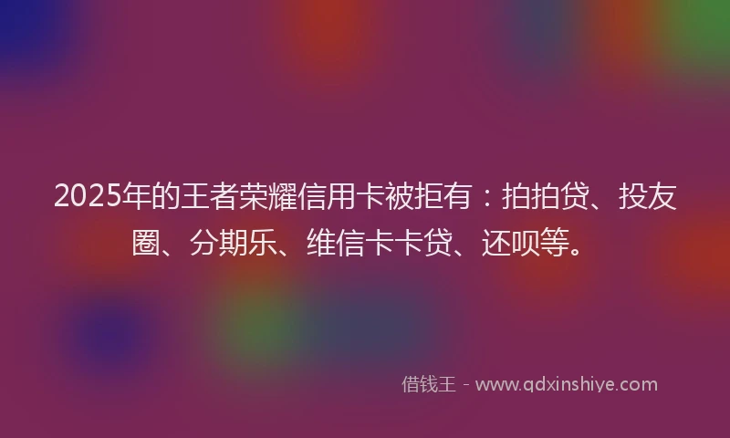 2025年的王者荣耀信用卡被拒有：拍拍贷、投友圈、分期乐、维信卡卡贷、还呗等。