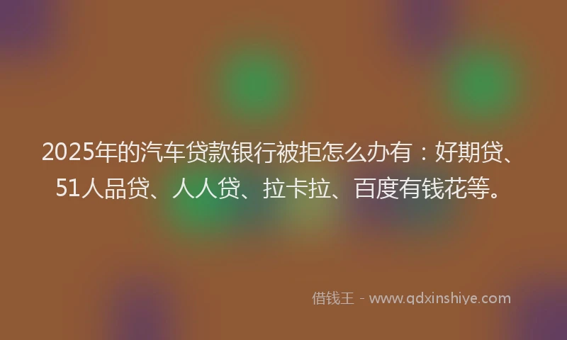 2025年的汽车贷款银行被拒怎么办有：好期贷、51人品贷、人人贷、拉卡拉、百度有钱花等。