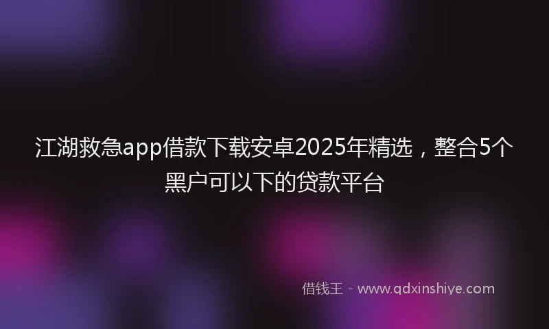 江湖救急app借款下载安卓2025年精选，整合5个黑户可以下的贷款平台