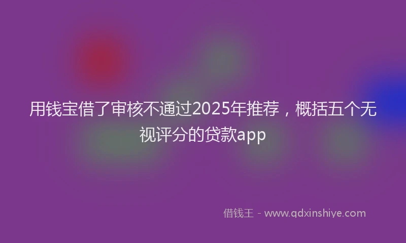 用钱宝借了审核不通过2025年推荐，概括五个无视评分的贷款app