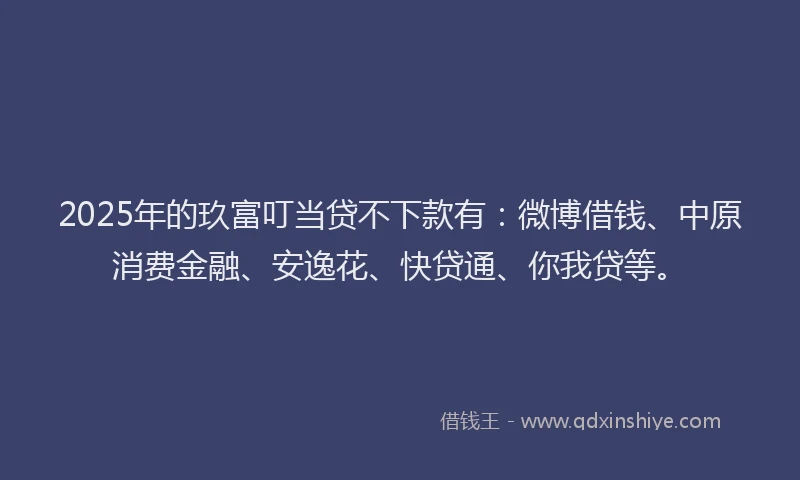 2025年的玖富叮当贷不下款有：微博借钱、中原消费金融、安逸花、快贷通、你我贷等。