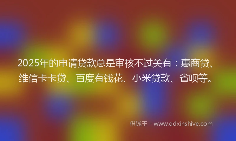 2025年的申请贷款总是审核不过关有：惠商贷、维信卡卡贷、百度有钱花、小米贷款、省呗等。