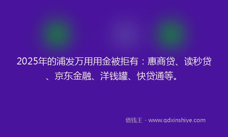 2025年的浦发万用用金被拒有：惠商贷、读秒贷、京东金融、洋钱罐、快贷通等。