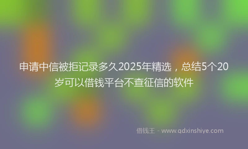 申请中信被拒记录多久2025年精选，总结5个20岁可以借钱平台不查征信的软件