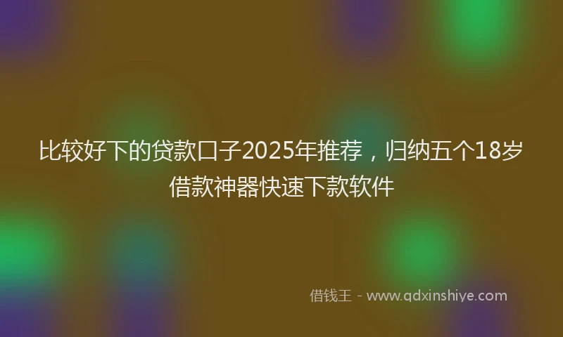 比较好下的贷款口子2025年推荐，归纳五个18岁借款神器快速下款软件
