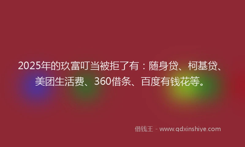 2025年的玖富叮当被拒了有：随身贷、柯基贷、美团生活费、360借条、百度有钱花等。