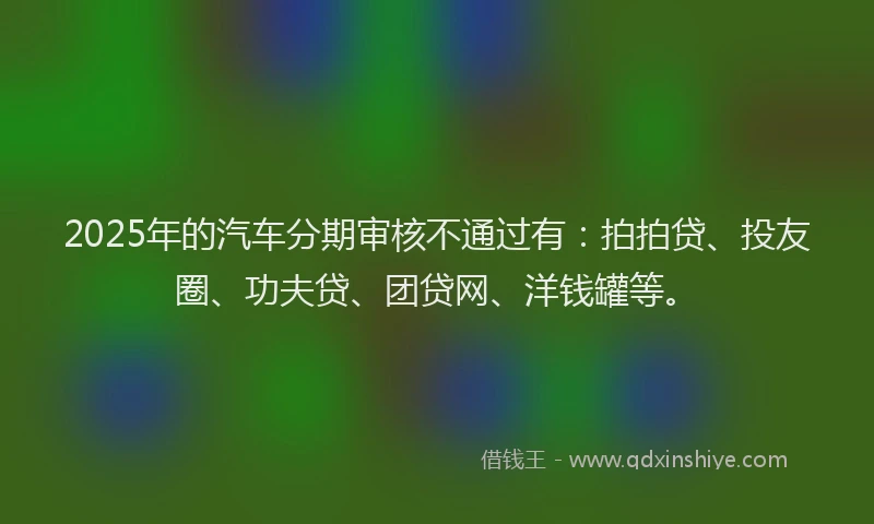 2025年的汽车分期审核不通过有：拍拍贷、投友圈、功夫贷、团贷网、洋钱罐等。