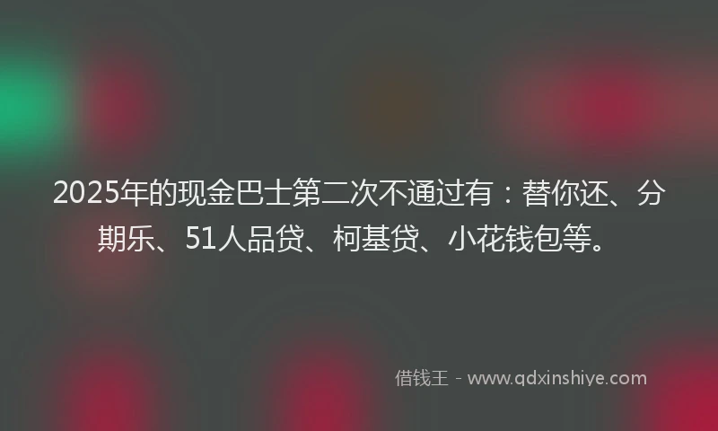 2025年的现金巴士第二次不通过有：替你还、分期乐、51人品贷、柯基贷、小花钱包等。