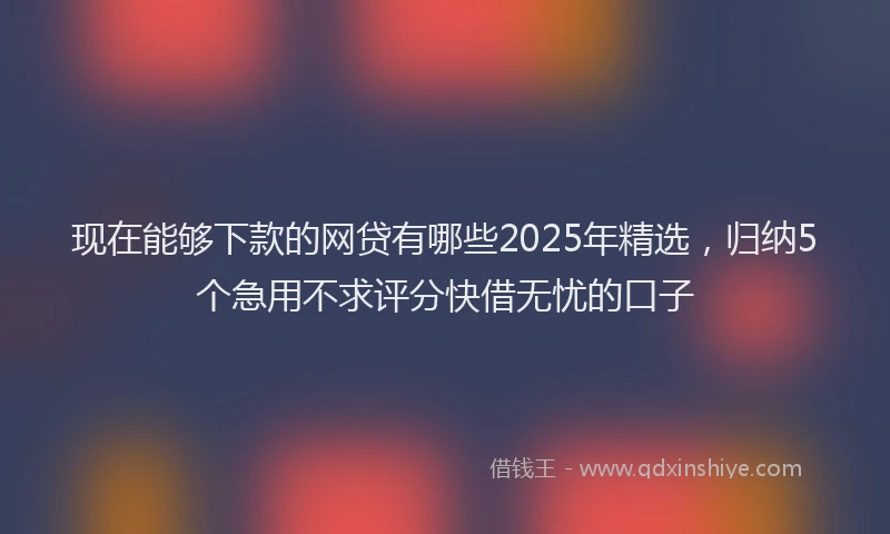 现在能够下款的网贷有哪些2025年精选，归纳5个急用不求评分快借无忧的口子