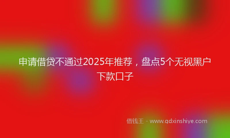 申请借贷不通过2025年推荐，盘点5个无视黑户下款口子